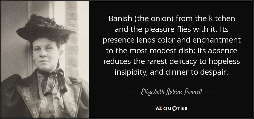 Banish (the onion) from the kitchen and the pleasure flies with it. Its presence lends color and enchantment to the most modest dish; its absence reduces the rarest delicacy to hopeless insipidity, and dinner to despair. - Elizabeth Robins Pennell