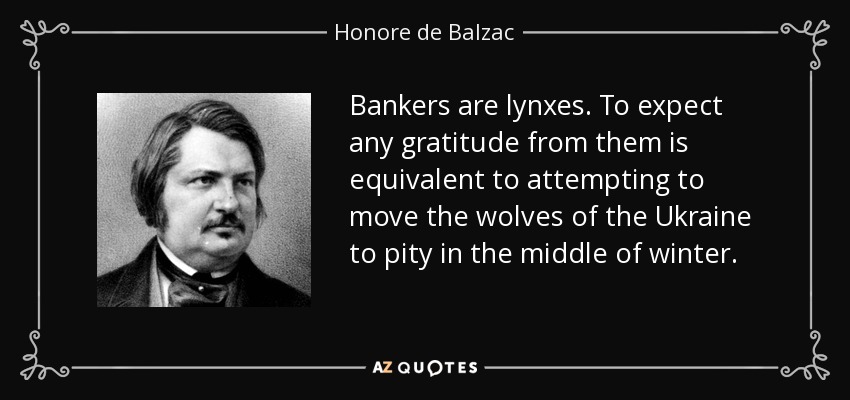 Bankers are lynxes. To expect any gratitude from them is equivalent to attempting to move the wolves of the Ukraine to pity in the middle of winter. - Honore de Balzac