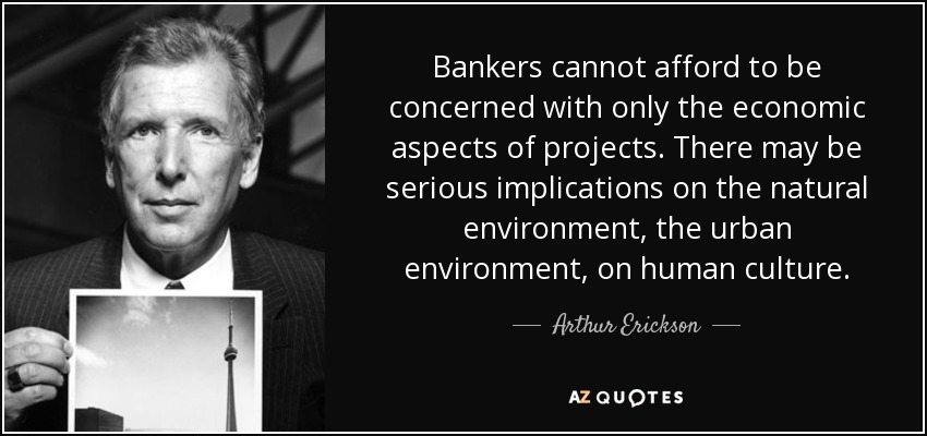 Bankers cannot afford to be concerned with only the economic aspects of projects. There may be serious implications on the natural environment, the urban environment, on human culture. - Arthur Erickson