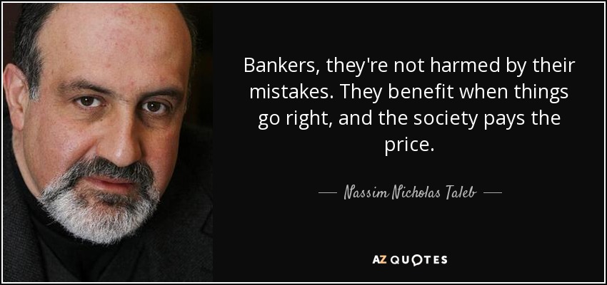 Bankers, they're not harmed by their mistakes. They benefit when things go right, and the society pays the price. - Nassim Nicholas Taleb