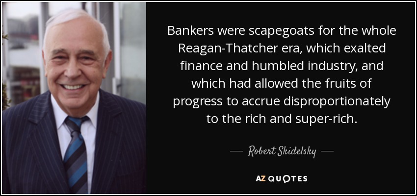Bankers were scapegoats for the whole Reagan-Thatcher era, which exalted finance and humbled industry, and which had allowed the fruits of progress to accrue disproportionately to the rich and super-rich. - Robert Skidelsky, Baron Skidelsky