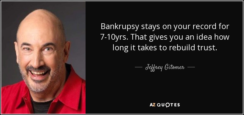 Bankrupsy stays on your record for 7-10yrs. That gives you an idea how long it takes to rebuild trust. - Jeffrey Gitomer
