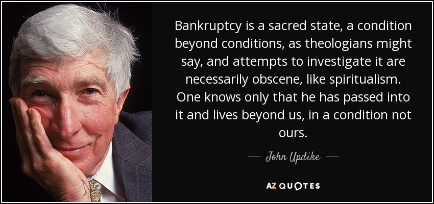 Bankruptcy is a sacred state, a condition beyond conditions, as theologians might say, and attempts to investigate it are necessarily obscene, like spiritualism. One knows only that he has passed into it and lives beyond us, in a condition not ours. - John Updike