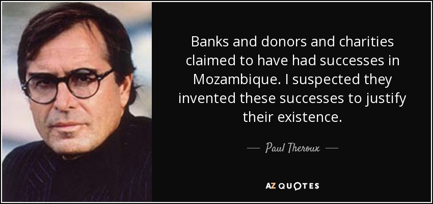 Banks and donors and charities claimed to have had successes in Mozambique. I suspected they invented these successes to justify their existence. - Paul Theroux