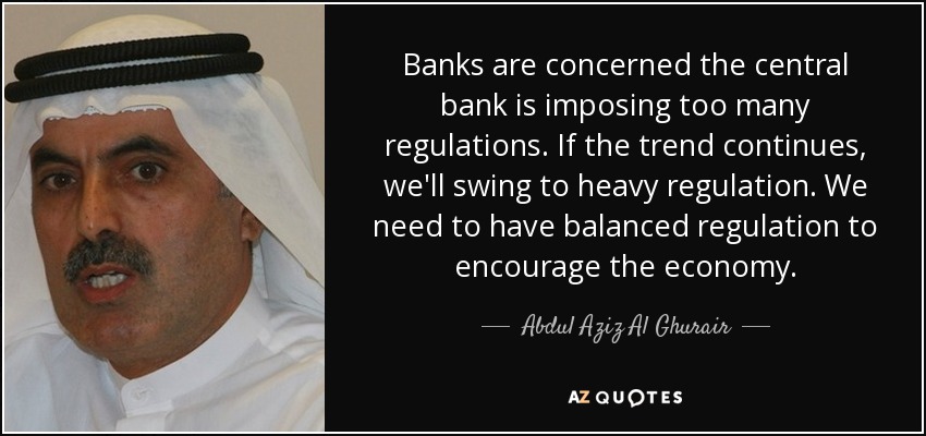 Banks are concerned the central bank is imposing too many regulations. If the trend continues, we'll swing to heavy regulation. We need to have balanced regulation to encourage the economy. - Abdul Aziz Al Ghurair