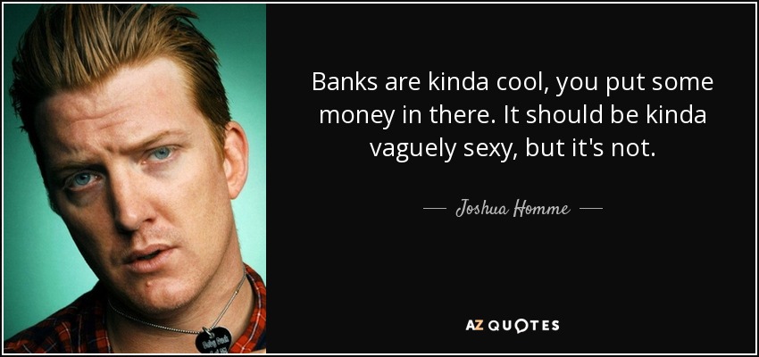 Banks are kinda cool, you put some money in there. It should be kinda vaguely sexy, but it's not. - Joshua Homme