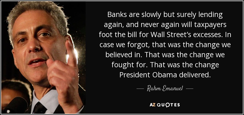 Banks are slowly but surely lending again, and never again will taxpayers foot the bill for Wall Street’s excesses. In case we forgot, that was the change we believed in. That was the change we fought for. That was the change President Obama delivered. - Rahm Emanuel