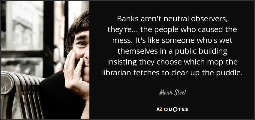 Banks aren't neutral observers, they're ... the people who caused the mess. It's like someone who's wet themselves in a public building insisting they choose which mop the librarian fetches to clear up the puddle. - Mark Steel