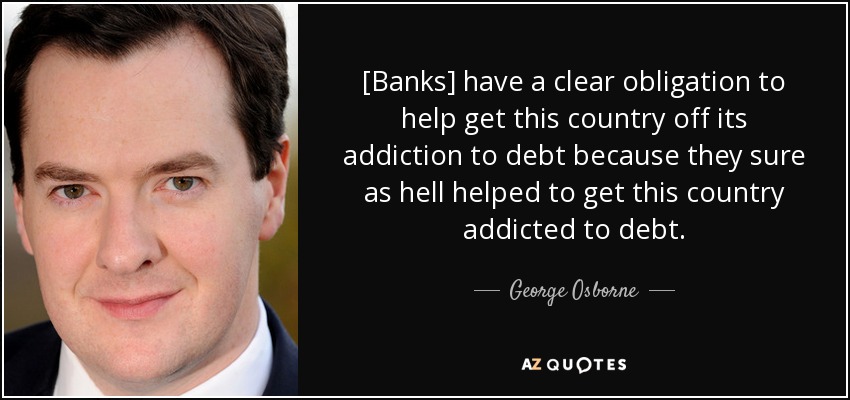 [Banks] have a clear obligation to help get this country off its addiction to debt because they sure as hell helped to get this country addicted to debt. - George Osborne