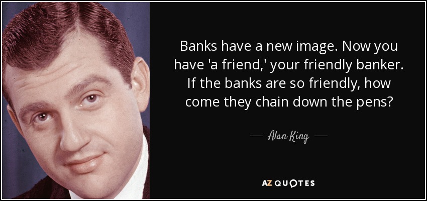 Banks have a new image. Now you have 'a friend,' your friendly banker. If the banks are so friendly, how come they chain down the pens? - Alan King