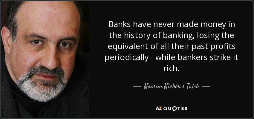 Banks have never made money in the history of banking, losing the equivalent of all their past profits periodically - while bankers strike it rich. - Nassim Nicholas Taleb