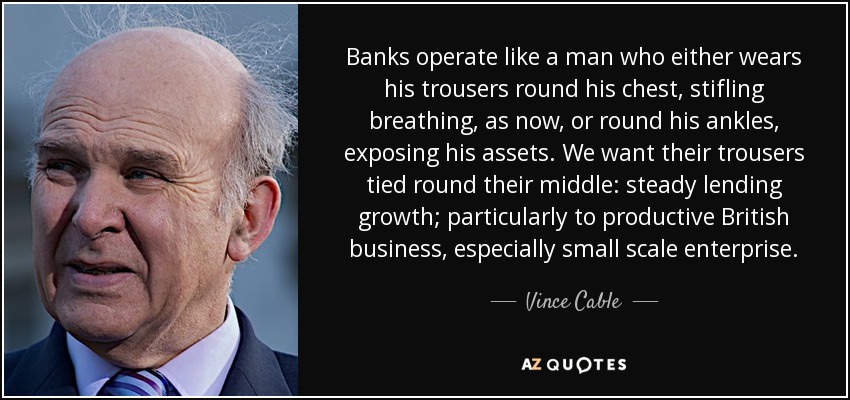 Banks operate like a man who either wears his trousers round his chest, stifling breathing, as now, or round his ankles, exposing his assets. We want their trousers tied round their middle: steady lending growth; particularly to productive British business, especially small scale enterprise. - Vince Cable