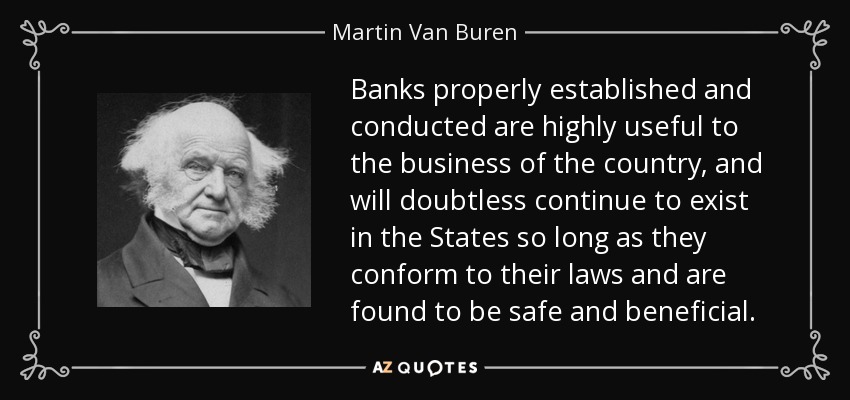 Banks properly established and conducted are highly useful to the business of the country, and will doubtless continue to exist in the States so long as they conform to their laws and are found to be safe and beneficial. - Martin Van Buren