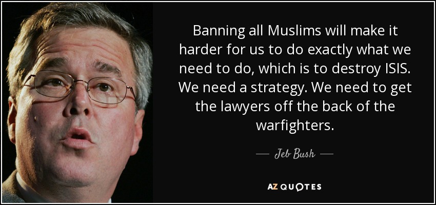 Banning all Muslims will make it harder for us to do exactly what we need to do, which is to destroy ISIS. We need a strategy. We need to get the lawyers off the back of the warfighters. - Jeb Bush