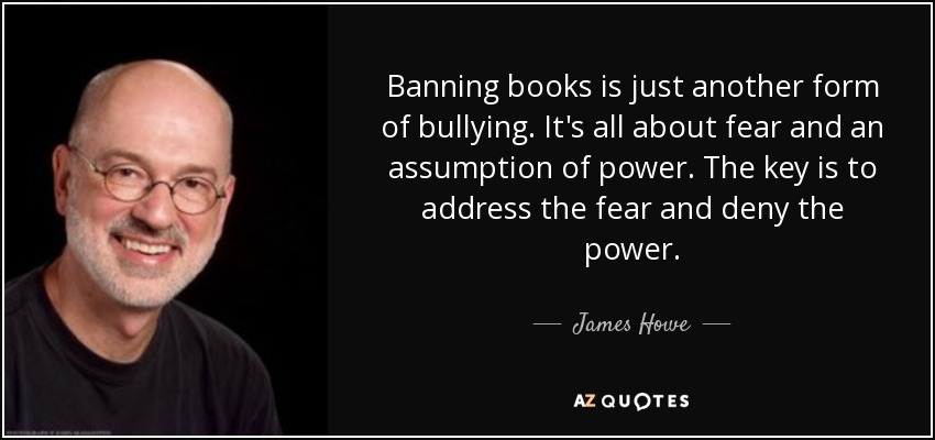 Banning books is just another form of bullying. It's all about fear and an assumption of power. The key is to address the fear and deny the power. - James Howe