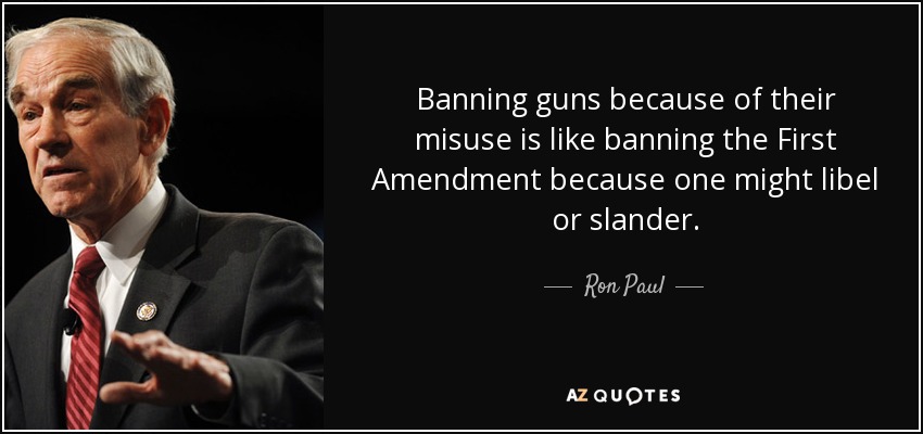 Banning guns because of their misuse is like banning the First Amendment because one might libel or slander. - Ron Paul