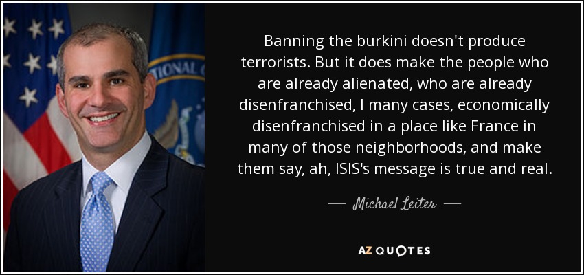 Banning the burkini doesn't produce terrorists. But it does make the people who are already alienated, who are already disenfranchised, I many cases, economically disenfranchised in a place like France in many of those neighborhoods, and make them say, ah, ISIS's message is true and real. - Michael Leiter