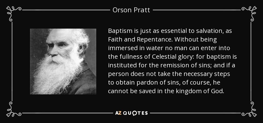 Baptism is just as essential to salvation, as Faith and Repentance. Without being immersed in water no man can enter into the fullness of Celestial glory: for baptism is instituted for the remission of sins; and if a person does not take the necessary steps to obtain pardon of sins, of course, he cannot be saved in the kingdom of God. - Orson Pratt