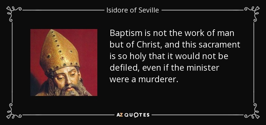 Baptism is not the work of man but of Christ, and this sacrament is so holy that it would not be defiled, even if the minister were a murderer. - Isidore of Seville