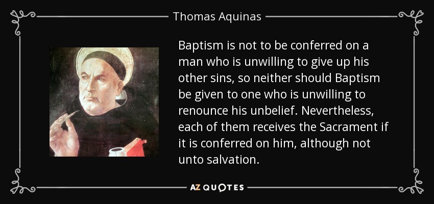 Baptism is not to be conferred on a man who is unwilling to give up his other sins, so neither should Baptism be given to one who is unwilling to renounce his unbelief. Nevertheless, each of them receives the Sacrament if it is conferred on him, although not unto salvation. - Thomas Aquinas