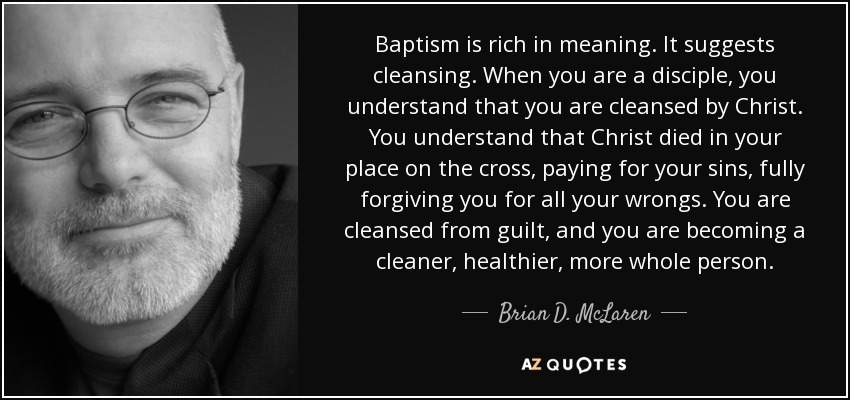 Baptism is rich in meaning. It suggests cleansing. When you are a disciple, you understand that you are cleansed by Christ. You understand that Christ died in your place on the cross, paying for your sins, fully forgiving you for all your wrongs. You are cleansed from guilt, and you are becoming a cleaner, healthier, more whole person. - Brian D. McLaren