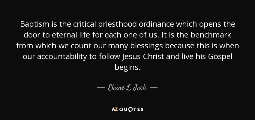 Baptism is the critical priesthood ordinance which opens the door to eternal life for each one of us. It is the benchmark from which we count our many blessings because this is when our accountability to follow Jesus Christ and live his Gospel begins. - Elaine L. Jack