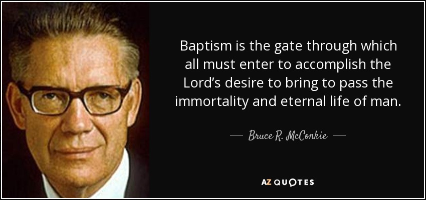 Baptism is the gate through which all must enter to accomplish the Lord’s desire to bring to pass the immortality and eternal life of man. - Bruce R. McConkie