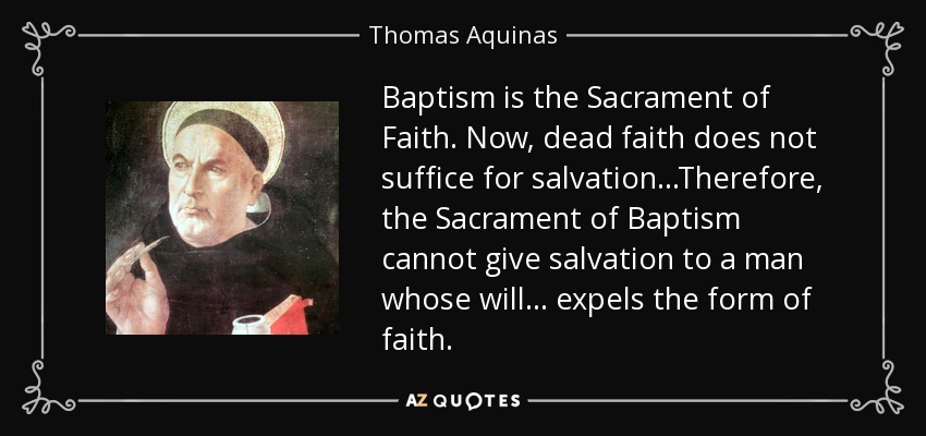 Baptism is the Sacrament of Faith. Now, dead faith does not suffice for salvation .. .Therefore, the Sacrament of Baptism cannot give salvation to a man whose will ... expels the form of faith. - Thomas Aquinas