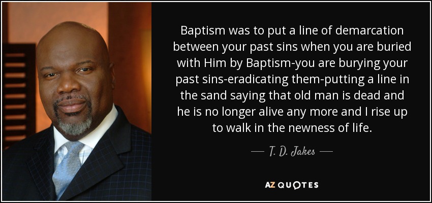 Baptism was to put a line of demarcation between your past sins when you are buried with Him by Baptism-you are burying your past sins-eradicating them-putting a line in the sand saying that old man is dead and he is no longer alive any more and I rise up to walk in the newness of life. - T. D. Jakes