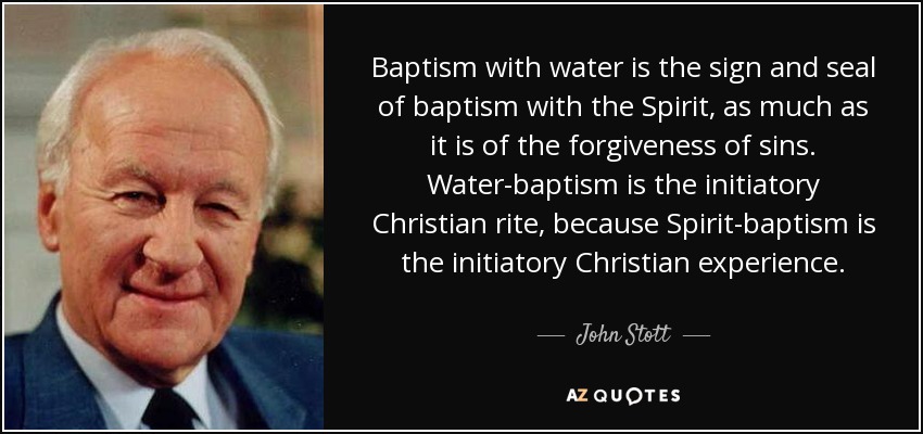 Baptism with water is the sign and seal of baptism with the Spirit, as much as it is of the forgiveness of sins. Water-baptism is the initiatory Christian rite, because Spirit-baptism is the initiatory Christian experience. - John Stott