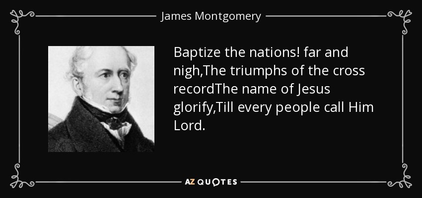 Baptize the nations! far and nigh,The triumphs of the cross recordThe name of Jesus glorify,Till every people call Him Lord. - James Montgomery