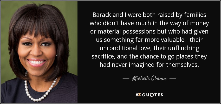Barack and I were both raised by families who didn't have much in the way of money or material possessions but who had given us something far more valuable - their unconditional love, their unflinching sacrifice, and the chance to go places they had never imagined for themselves. - Michelle Obama