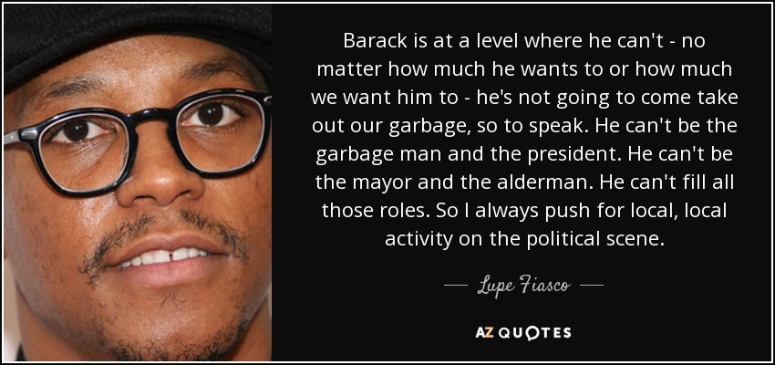 Barack is at a level where he can't - no matter how much he wants to or how much we want him to - he's not going to come take out our garbage, so to speak. He can't be the garbage man and the president. He can't be the mayor and the alderman. He can't fill all those roles. So I always push for local, local activity on the political scene. - Lupe Fiasco