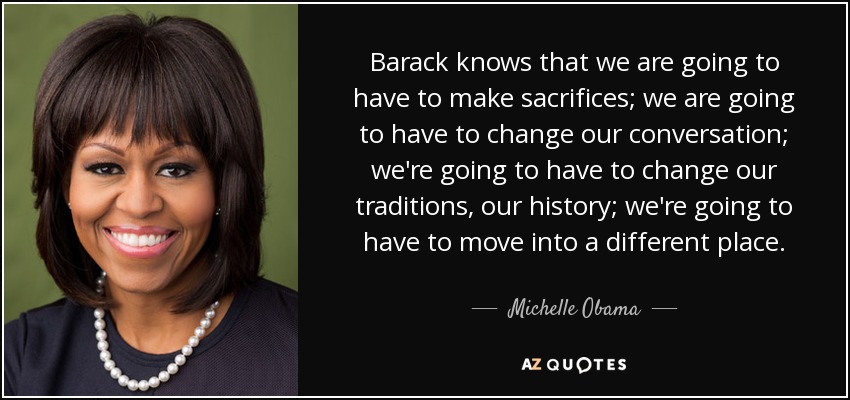Barack knows that we are going to have to make sacrifices; we are going to have to change our conversation; we're going to have to change our traditions, our history; we're going to have to move into a different place. - Michelle Obama