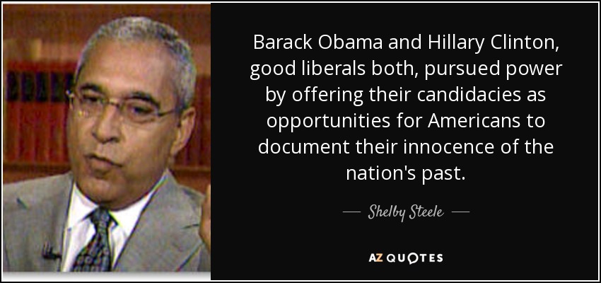 Barack Obama and Hillary Clinton, good liberals both, pursued power by offering their candidacies as opportunities for Americans to document their innocence of the nation's past. - Shelby Steele