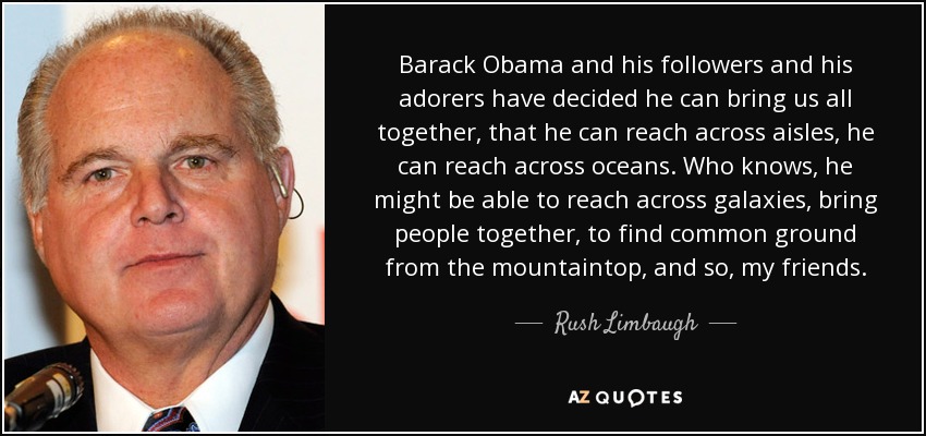 Barack Obama and his followers and his adorers have decided he can bring us all together, that he can reach across aisles, he can reach across oceans. Who knows, he might be able to reach across galaxies, bring people together, to find common ground from the mountaintop, and so, my friends. - Rush Limbaugh