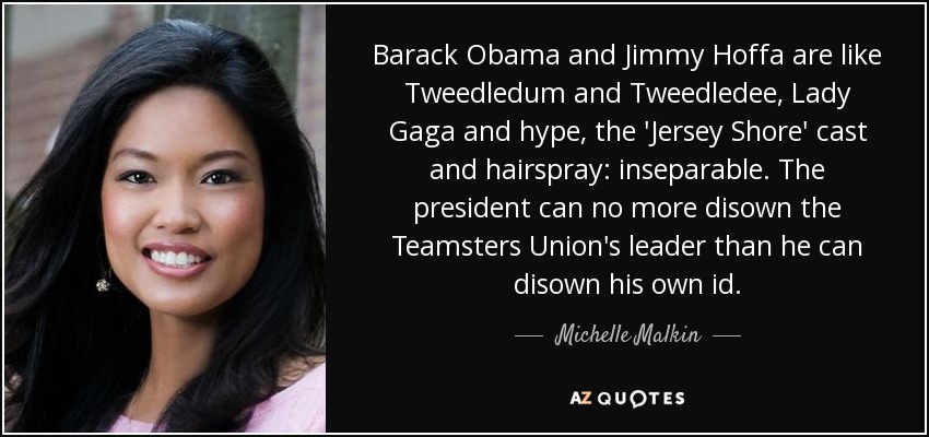 Barack Obama and Jimmy Hoffa are like Tweedledum and Tweedledee, Lady Gaga and hype, the 'Jersey Shore' cast and hairspray: inseparable. The president can no more disown the Teamsters Union's leader than he can disown his own id. - Michelle Malkin