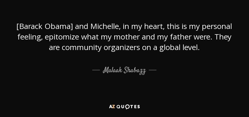 [Barack Obama] and Michelle, in my heart, this is my personal feeling, epitomize what my mother and my father were. They are community organizers on a global level. - Malaak Shabazz