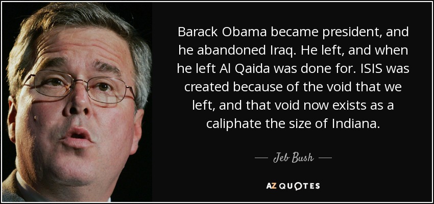 Barack Obama became president, and he abandoned Iraq. He left, and when he left Al Qaida was done for. ISIS was created because of the void that we left, and that void now exists as a caliphate the size of Indiana. - Jeb Bush