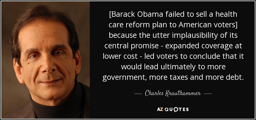 [Barack Obama failed to sell a health care reform plan to American voters] because the utter implausibility of its central promise - expanded coverage at lower cost - led voters to conclude that it would lead ultimately to more government, more taxes and more debt. - Charles Krauthammer