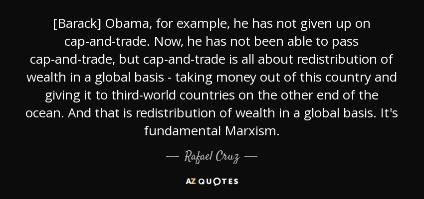 [Barack] Obama, for example, he has not given up on cap-and-trade. Now, he has not been able to pass cap-and-trade, but cap-and-trade is all about redistribution of wealth in a global basis - taking money out of this country and giving it to third-world countries on the other end of the ocean. And that is redistribution of wealth in a global basis. It's fundamental Marxism. - Rafael Cruz