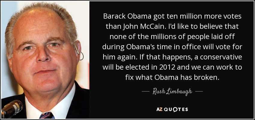 Barack Obama got ten million more votes than John McCain. I'd like to believe that none of the millions of people laid off during Obama's time in office will vote for him again. If that happens, a conservative will be elected in 2012 and we can work to fix what Obama has broken. - Rush Limbaugh