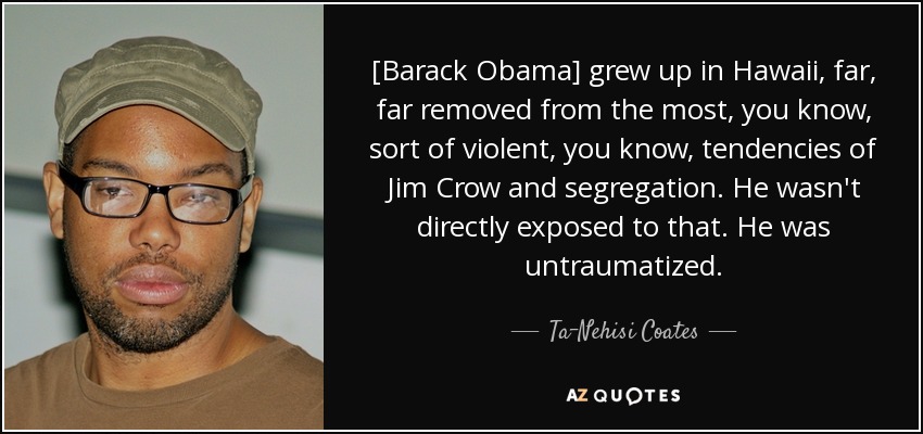 [Barack Obama] grew up in Hawaii, far, far removed from the most, you know, sort of violent, you know, tendencies of Jim Crow and segregation. He wasn't directly exposed to that. He was untraumatized. - Ta-Nehisi Coates