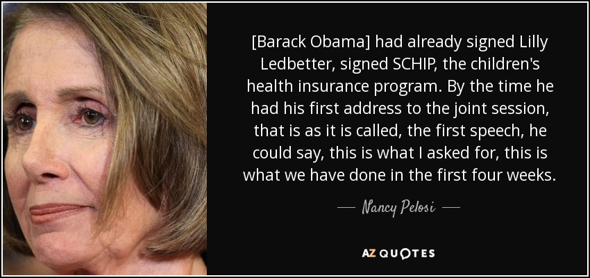 [Barack Obama] had already signed Lilly Ledbetter, signed SCHIP, the children's health insurance program. By the time he had his first address to the joint session, that is as it is called, the first speech, he could say, this is what I asked for, this is what we have done in the first four weeks. - Nancy Pelosi