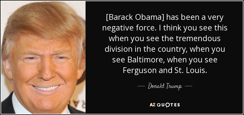 [Barack Obama] has been a very negative force. I think you see this when you see the tremendous division in the country, when you see Baltimore, when you see Ferguson and St. Louis. - Donald Trump