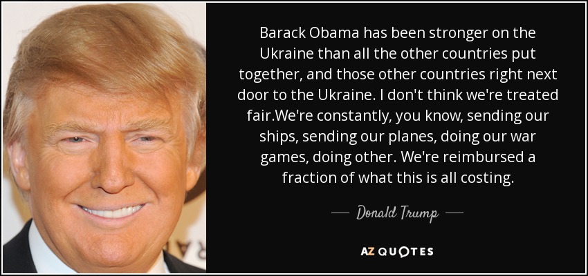 Barack Obama has been stronger on the Ukraine than all the other countries put together, and those other countries right next door to the Ukraine. I don't think we're treated fair.We're constantly, you know, sending our ships, sending our planes, doing our war games, doing other. We're reimbursed a fraction of what this is all costing. - Donald Trump