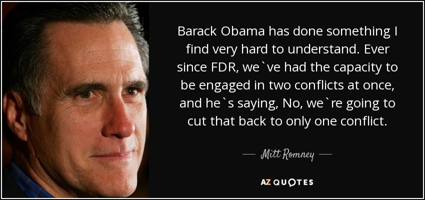 Barack Obama has done something I find very hard to understand. Ever since FDR, we`ve had the capacity to be engaged in two conflicts at once, and he`s saying, No, we`re going to cut that back to only one conflict. - Mitt Romney