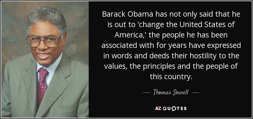 Barack Obama has not only said that he is out to 'change the United States of America,' the people he has been associated with for years have expressed in words and deeds their hostility to the values, the principles and the people of this country. - Thomas Sowell