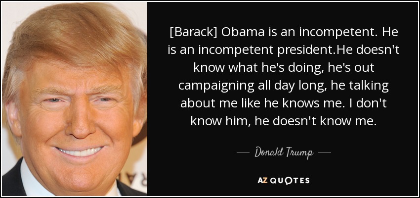 [Barack] Obama is an incompetent. He is an incompetent president.He doesn't know what he's doing, he's out campaigning all day long, he talking about me like he knows me. I don't know him, he doesn't know me. - Donald Trump