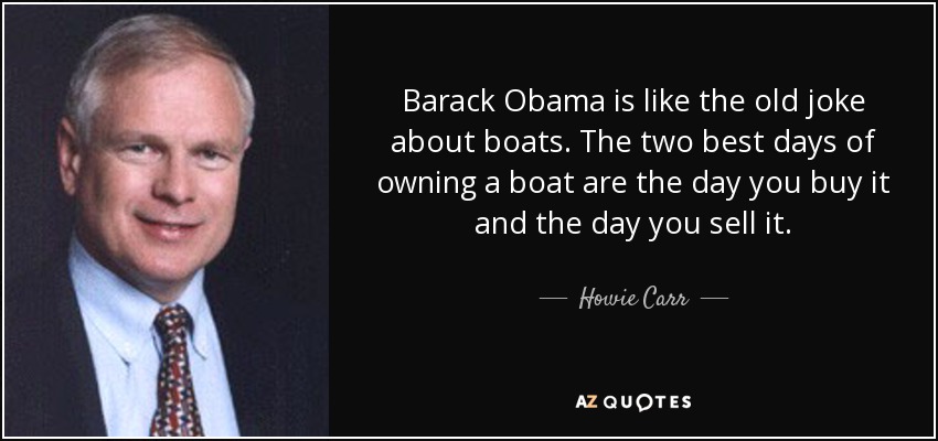 Barack Obama is like the old joke about boats. The two best days of owning a boat are the day you buy it and the day you sell it. - Howie Carr